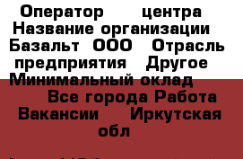 Оператор Call-центра › Название организации ­ Базальт, ООО › Отрасль предприятия ­ Другое › Минимальный оклад ­ 22 000 - Все города Работа » Вакансии   . Иркутская обл.